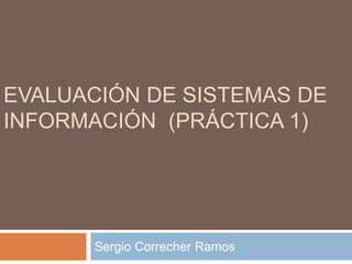 EVALUACIÓN DE SISTEMAS DE
INFORMACIÓN (PRÁCTICA 1)
Sergio Correcher Ramos
 