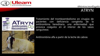 ATRYN
Tratamiento del tromboembolismo en cirugías de
pacientes con deficiencia congénita de la
antitrombina hereditaria, una enfermedad que
provoca coágulos en el interior de los vasos
sanguíneos
Antitrombina alfa a partir de la leche de cabras
 