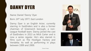 DANNY DYER
Emma Fraser
Name: Daniel ‘Danny’ Dyer
Born: 24th July 1977, East London
Danny Dyer is an English Actor, currently
starring in EastEnders and is also a former
chairman of Greenwich borough, a non-
League football team. Danny joined the cast
of EastEnders in 2013 as Mick Carter and is
now a series regular. He’s also starred in
films such as The Hooligan Factory and
Vendetta. As well as performing in plays
between 1999 and 2009.
 