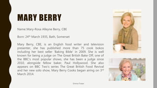 MARY BERRY
Name:Mary-Rosa Alleyne Berry, CBE
Born: 24th March 1935, Bath, Somerset
Mary Berry, CBE, is an English food writer and television
presenter, she has published more than 75 cook bokos
including her best seller ‘Baking Bible’ in 2009. She is well
known for being a judge on The Great British Bake Off, one of
the BBC’s most popular shows, she has been a judge since
2010, alongside fellow baker, Paul Hollywood. She also
appears on BBC Two’s series The Great British Food Revival
and her new solo show, Mary Berry Cooks began airing on 3rd
March 2014.
Emma Fraser
 