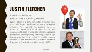 JUSTIN FLETCHER
Name: Justin Fletcher MBE
Born: 15th June 1970, Reading, Berkshire
Justin Fletcher is a comedian, actor, presenter, voice
actor and singer. He is well known as an English
children's TV personality, he presents numerous
shows on Cbeebies, in which he speaks and performs
in various, often self-created, roles. He often presents
some shows whilst speaking and using a form of sign
language so that its accessible to a wide range of
children. He also does the Voice over for Harold from
Thomas the Tank Engine which is aired in CBBC
Emma Fraser
 