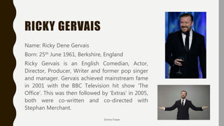 RICKY GERVAIS
Name: Ricky Dene Gervais
Born: 25th June 1961, Berkshire, England
Ricky Gervais is an English Comedian, Actor,
Director, Producer, Writer and former pop singer
and manager. Gervais achieved mainstream fame
in 2001 with the BBC Television hit show ‘The
Office’. This was then followed by ‘Extras’ in 2005,
both were co-written and co-directed with
Stephan Merchant.
Emma Fraser
 