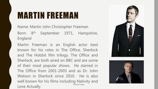 MARTIN FREEMAN
Name: Martin John Christopher Freeman
Born: 8th September 1971, Hampshire,
England
Martin Freeman is an English actor best
known for his roles in The Office, Sherlock
and The Hobbit film trilogy. The Office and
Sherlock, are both aired on BBC and are some
of their most popular shows. He starred in
The Office from 2001-2003 and as Dr. John
Watson in Sherlock since 2010. He is also
well known for his films including Nativity and
Love Actually.
Emma Fraser
 