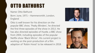 OTTO BATHURST
Name: Otto Bathurst
Born: June, 1971 – Hammersmith, London,
England
Otto is well known for his direction on the
popular BBC show, ‘Peaky Blinders’, he directed
the first three episodes of the show in 2013. He
has also directed episodes of Hustle, a BBC show
from 2004, including episodes of the popular
Netflix show ‘Black Mirror’. His current project is
working on the post-production of a film
adaption of ‘Robin Hood’ to be released in 2018.
 