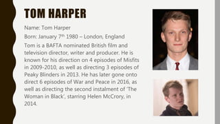 TOM HARPER
Name: Tom Harper
Born: January 7th 1980 – London, England
Tom is a BAFTA nominated British film and
television director, writer and producer. He is
known for his direction on 4 episodes of Misfits
in 2009-2010, as well as directing 3 episodes of
Peaky Blinders in 2013. He has later gone onto
direct 6 episodes of War and Peace in 2016, as
well as directing the second instalment of ‘The
Woman in Black’, starring Helen McCrory, in
2014.
 