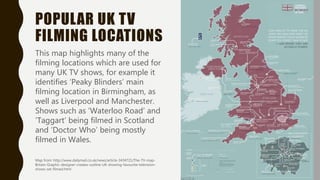 POPULAR UK TV
FILMING LOCATIONS
This map highlights many of the
filming locations which are used for
many UK TV shows, for example it
identifies ‘Peaky Blinders’ main
filming location in Birmingham, as
well as Liverpool and Manchester.
Shows such as ‘Waterloo Road’ and
‘Taggart’ being filmed in Scotland
and ‘Doctor Who’ being mostly
filmed in Wales.
Map from: http://www.dailymail.co.uk/news/article-3434721/The-TV-map-
Britain-Graphic-designer-creates-outline-UK-showing-favourite-television-
shows-set-filmed.html
 