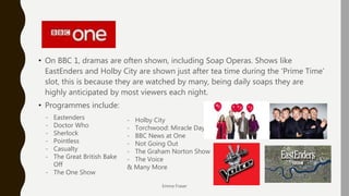 BBC 1
• On BBC 1, dramas are often shown, including Soap Operas. Shows like
EastEnders and Holby City are shown just after tea time during the ‘Prime Time’
slot, this is because they are watched by many, being daily soaps they are
highly anticipated by most viewers each night.
• Programmes include:
Emma Fraser
- Eastenders
- Doctor Who
- Sherlock
- Pointless
- Casualty
- The Great British Bake
Off
- The One Show
- Holby City
- Torchwood: Miracle Day
- BBC News at One
- Not Going Out
- The Graham Norton Show
- The Voice
& Many More
 