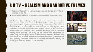 UK TV – REALISM AND NARRATIVE THEMES
• Realism is the quality of representing a person or thing in a way that is
accurate to real life.
• A narrative is a spoken or written account of events, much like a story.
UK TV often does well in presenting realism and narrative themes within
shows, for example, shows such as EastEnders show working class people
going about their day to day lives, something which many of the audience
can relate to. As well as this, the costumes that are worn by the actors
within the show also represent real life and are familiar to the audience as
being ‘every day’ clothing. This is different to shows such as ‘Downton
Abbey’ which portrays a life many are not familiar with. EastEnders will
often keep up with popular culture and incorporate these elements into
their show, for example, when the characters are in the ‘Queen Victoria’
pub, you may often hear music that is currently in the charts, keeping the
show up to date and relevant to the audience.
 