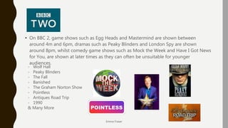 BBC 2
• On BBC 2, game shows such as Egg Heads and Mastermind are shown between
around 4m and 6pm, dramas such as Peaky Blinders and London Spy are shown
around 8pm, whilst comedy game shows such as Mock the Week and Have I Got News
for You, are shown at later times as they can often be unsuitable for younger
audiences.
Emma Fraser
- Wolf Hall
- Peaky Blinders
- The Fall
- Banished
- The Graham Norton Show
- Pointless
- Antiques Road Trip
- 1990
& Many More
 