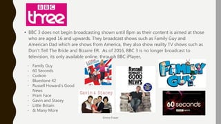 BBC 3
• BBC 3 does not begin broadcasting shown until 8pm as their content is aimed at those
who are aged 16 and upwards. They broadcast shows such as Family Guy and
American Dad which are shows from America, they also show reality TV shows such as
Don’t Tell The Bride and Bizarre ER. As of 2016, BBC 3 is no longer broadcast to
television, its only available online, through BBC iPlayer,
Emma Fraser
- Family Guy
- 60 Seconds
- Cuckoo
- Bluestone 42
- Russell Howard’s Good
News
- Pram Face
- Gavin and Stacey
- Little Britain
- & Many More
 