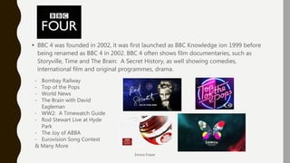 BBC 4
• BBC 4 was founded in 2002, it was first launched as BBC Knowledge ion 1999 before
being renamed as BBC 4 in 2002. BBC 4 often shows film documentaries, such as
Storyville, Time and The Brain: A Secret History, as well showing comedies,
international film and original programmes, drama.
Emma Fraser
- Bombay Railway
- Top of the Pops
- World News
- The Brain with David
Eagleman
- WW2: A Timewatch Guide
- Rod Stewart Live at Hyde
Park
- The Joy of ABBA
- Eurovision Song Contest
& Many More
 