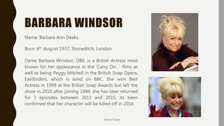 BARBARA WINDSOR
Name: Barbara Ann Deeks
Born: 6th August 1937, Shoreditch, London
Dame Barbara Windsor, DBE, is a British Actress most
known for her appearance in the ‘Carry On…’ films as
well as being Peggy Mitchell in the British Soap Opera,
EastEnders, which is aired on BBC. She won Best
Actress in 1999 at the British Soap Awards but left the
show in 2010 after joining 1994. she has later returned
for 3 episodes between 2013 and 2015, its been
confirmed that her character will be killed off in 2016.
Emma Fraser
 