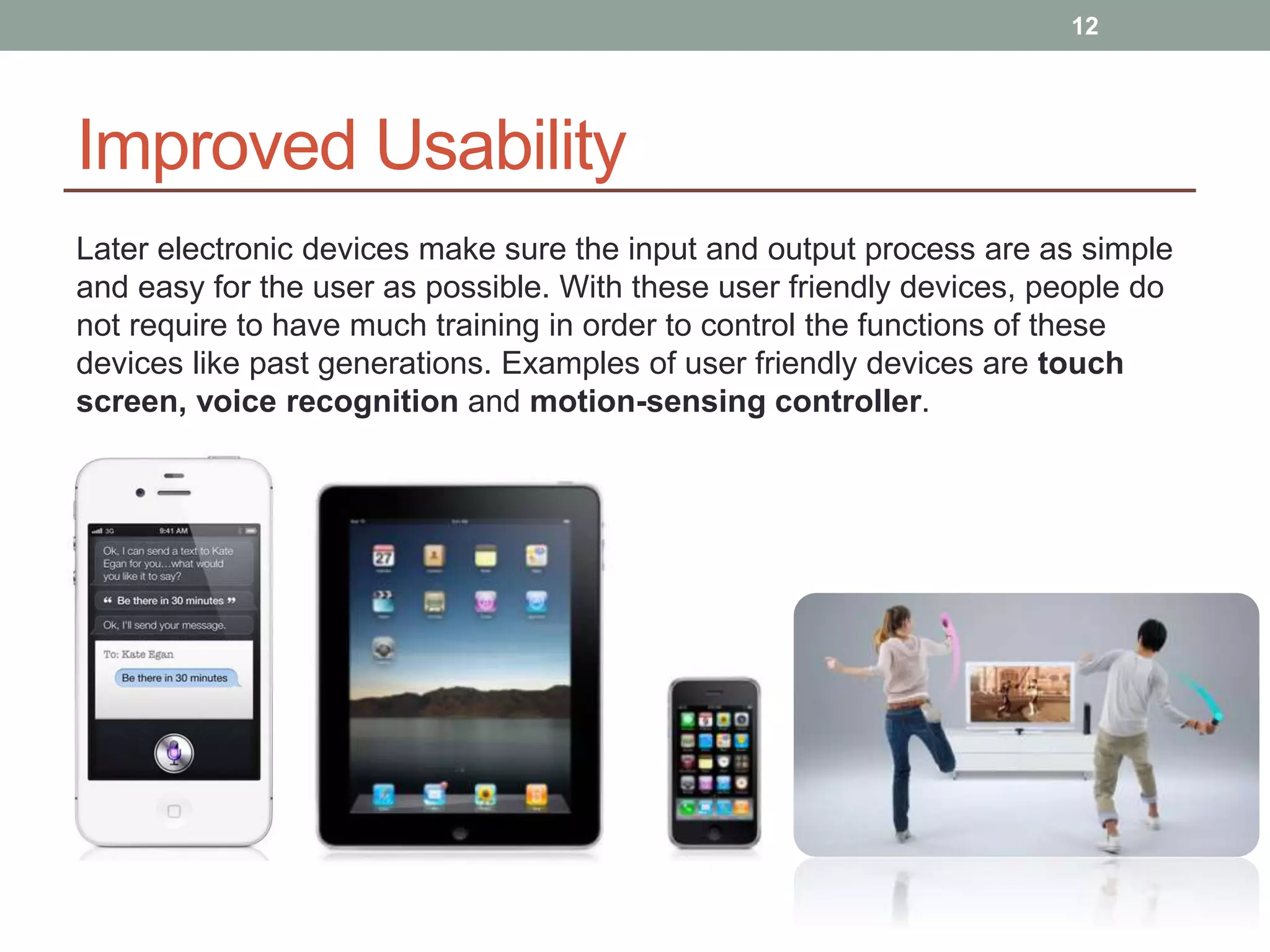 Improved Usability
Later electronic devices make sure the input and output process are as simple
and easy for the user as possible. With these user friendly devices, people do
not require to have much training in order to control the functions of these
devices like past generations. Examples of user friendly devices are touch
screen, voice recognition and motion-sensing controller.
12
 