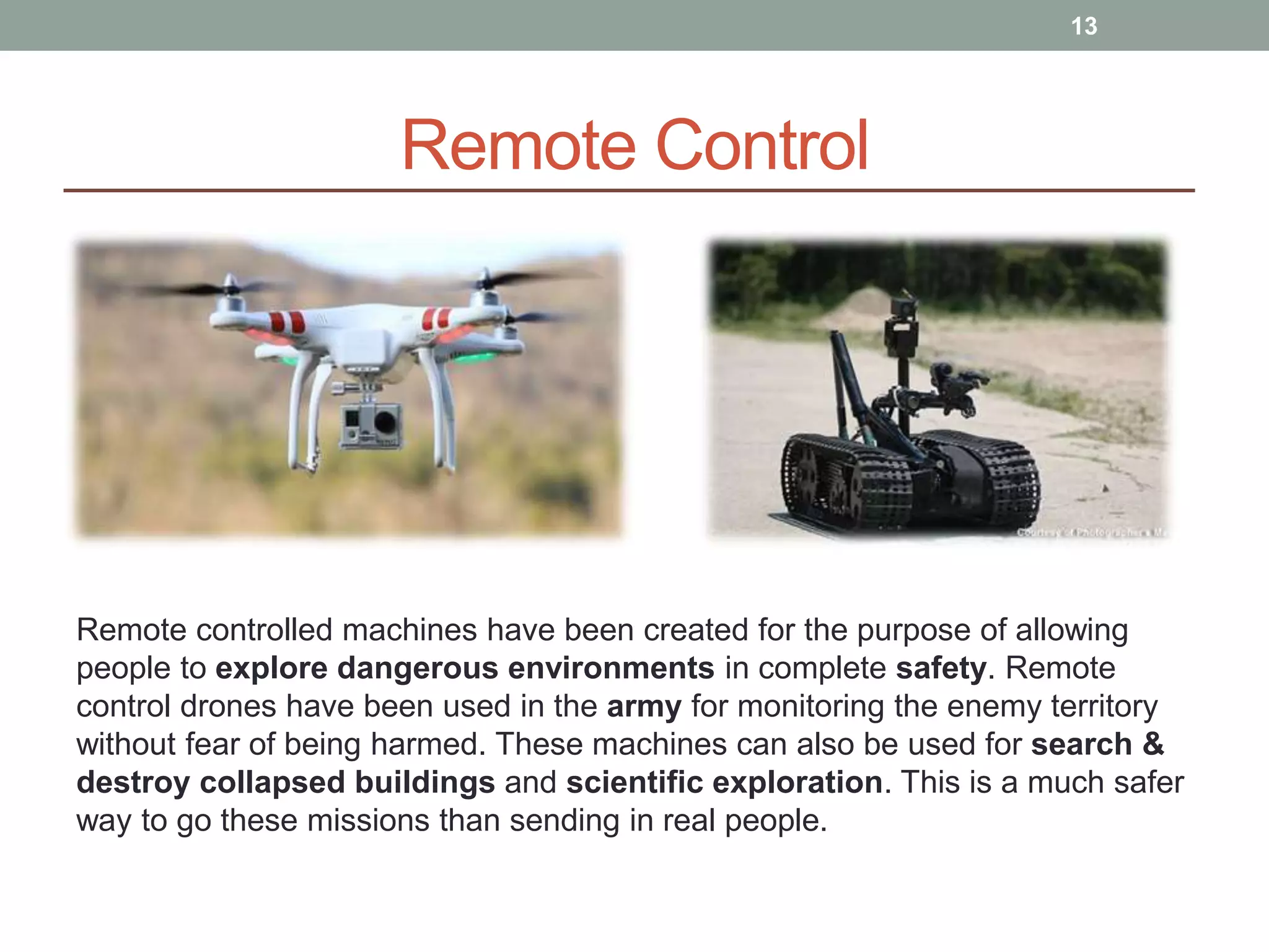 Remote Control
Remote controlled machines have been created for the purpose of allowing
people to explore dangerous environments in complete safety. Remote
control drones have been used in the army for monitoring the enemy territory
without fear of being harmed. These machines can also be used for search &
destroy collapsed buildings and scientific exploration. This is a much safer
way to go these missions than sending in real people.
13
 