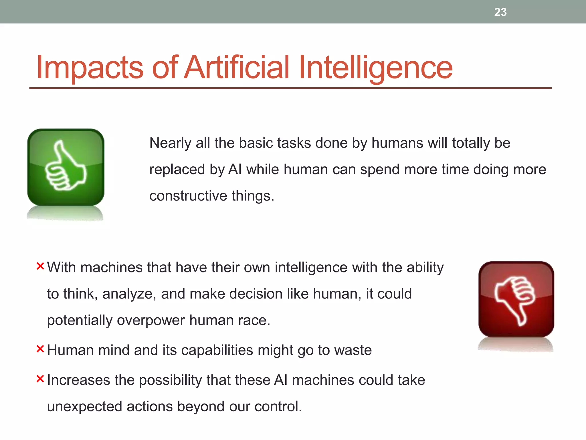 Impacts of Artificial Intelligence
23
Nearly all the basic tasks done by humans will totally be
replaced by AI while human can spend more time doing more
constructive things.
×With machines that have their own intelligence with the ability
to think, analyze, and make decision like human, it could
potentially overpower human race.
×Human mind and its capabilities might go to waste
×Increases the possibility that these AI machines could take
unexpected actions beyond our control.
 