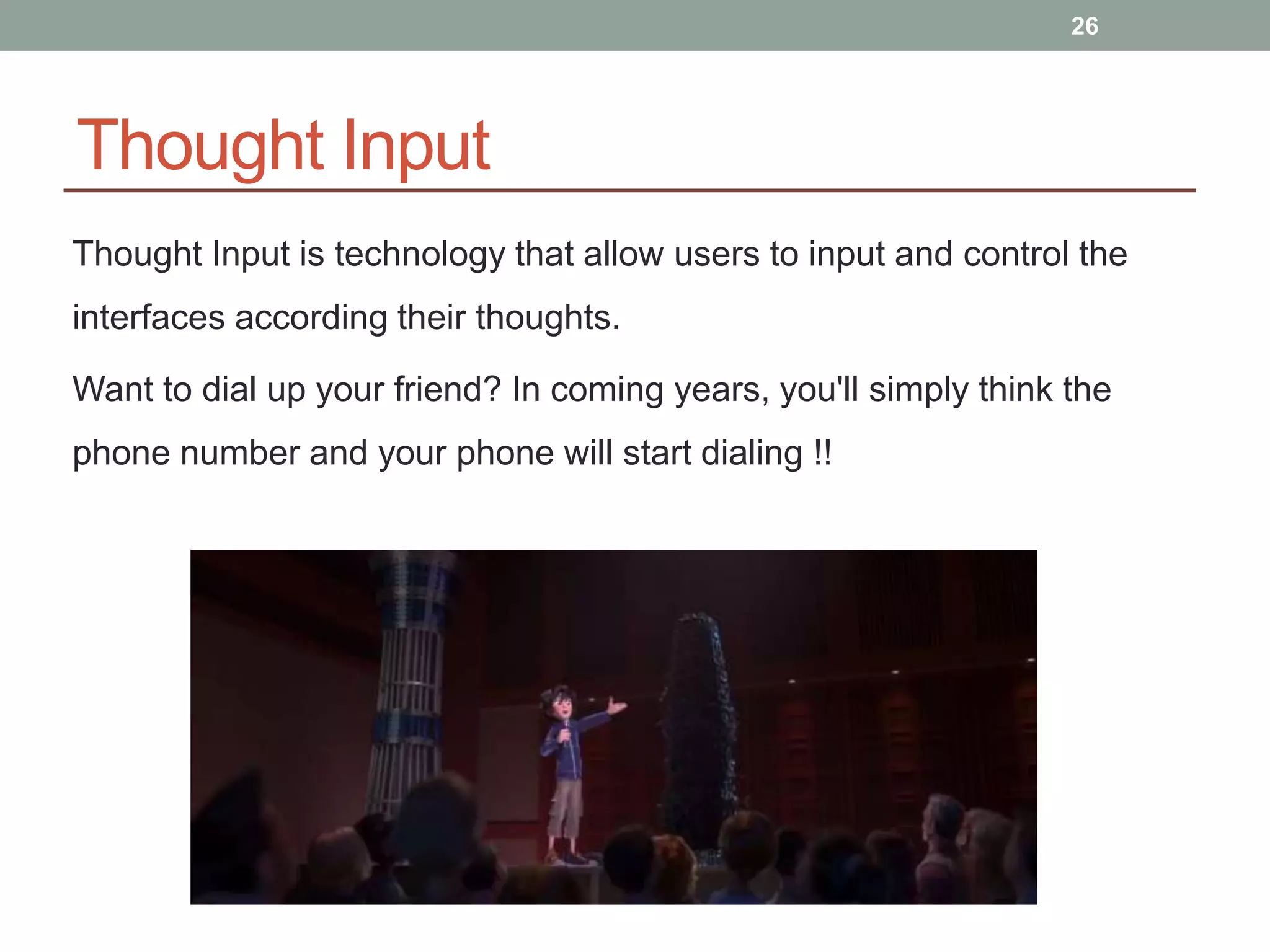 Thought Input
Thought Input is technology that allow users to input and control the
interfaces according their thoughts.
Want to dial up your friend? In coming years, you'll simply think the
phone number and your phone will start dialing !!
26
 