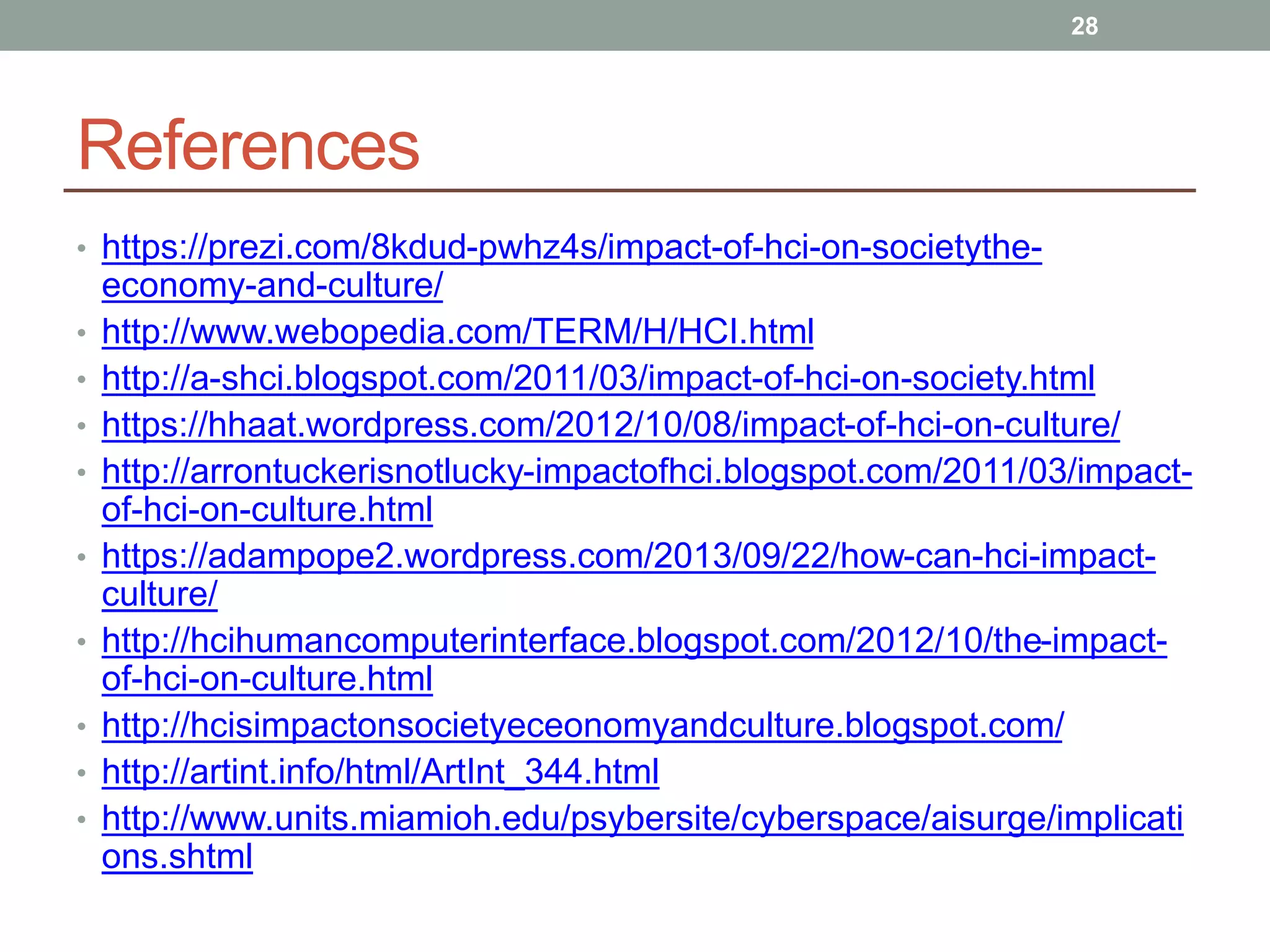 References
• https://prezi.com/8kdud-pwhz4s/impact-of-hci-on-societythe-
economy-and-culture/
• http://www.webopedia.com/TERM/H/HCI.html
• http://a-shci.blogspot.com/2011/03/impact-of-hci-on-society.html
• https://hhaat.wordpress.com/2012/10/08/impact-of-hci-on-culture/
• http://arrontuckerisnotlucky-impactofhci.blogspot.com/2011/03/impact-
of-hci-on-culture.html
• https://adampope2.wordpress.com/2013/09/22/how-can-hci-impact-
culture/
• http://hcihumancomputerinterface.blogspot.com/2012/10/the-impact-
of-hci-on-culture.html
• http://hcisimpactonsocietyeceonomyandculture.blogspot.com/
• http://artint.info/html/ArtInt_344.html
• http://www.units.miamioh.edu/psybersite/cyberspace/aisurge/implicati
ons.shtml
28
 