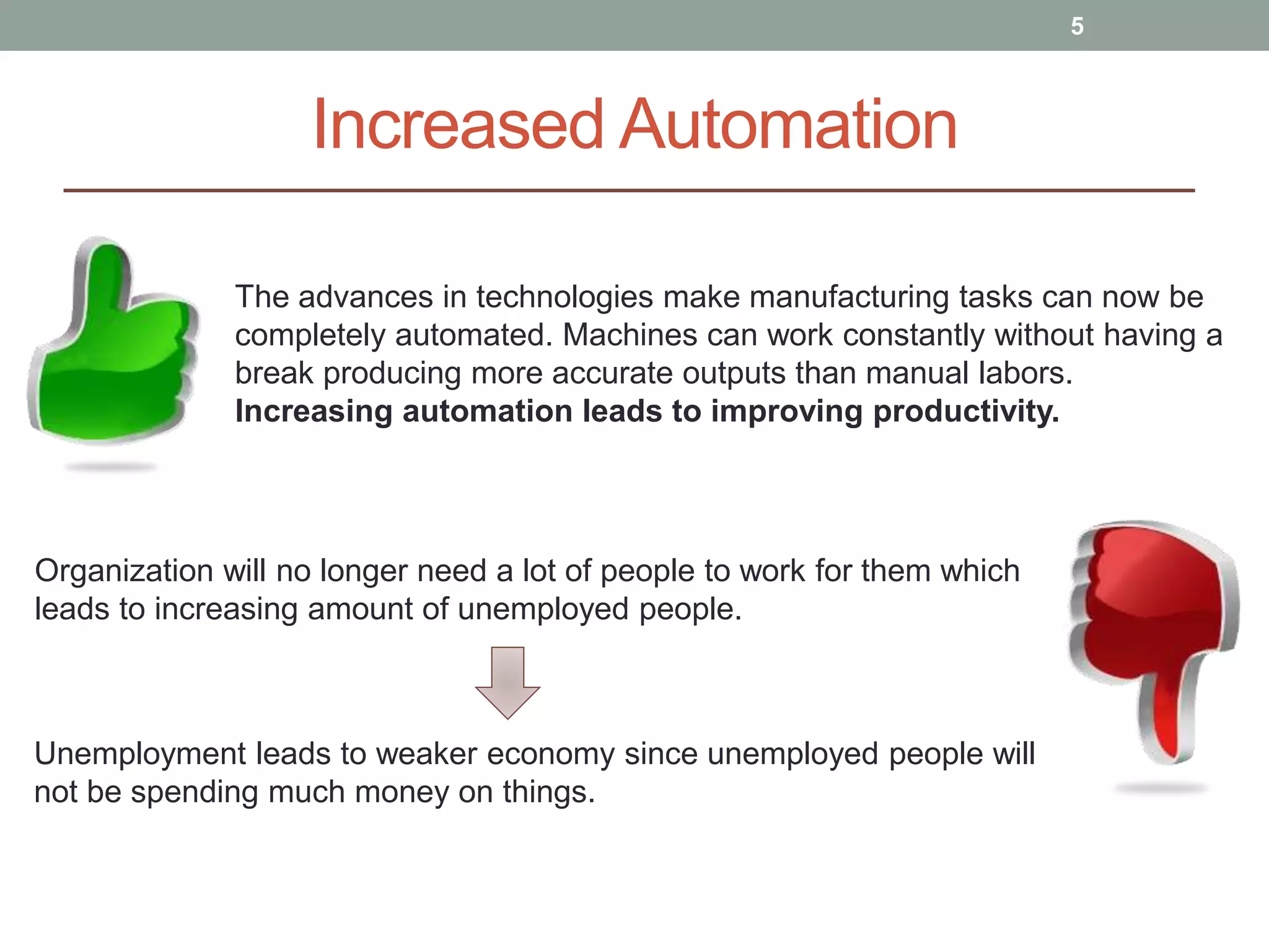 Increased Automation
5
The advances in technologies make manufacturing tasks can now be
completely automated. Machines can work constantly without having a
break producing more accurate outputs than manual labors.
Increasing automation leads to improving productivity.
Organization will no longer need a lot of people to work for them which
leads to increasing amount of unemployed people.
Unemployment leads to weaker economy since unemployed people will
not be spending much money on things.
 