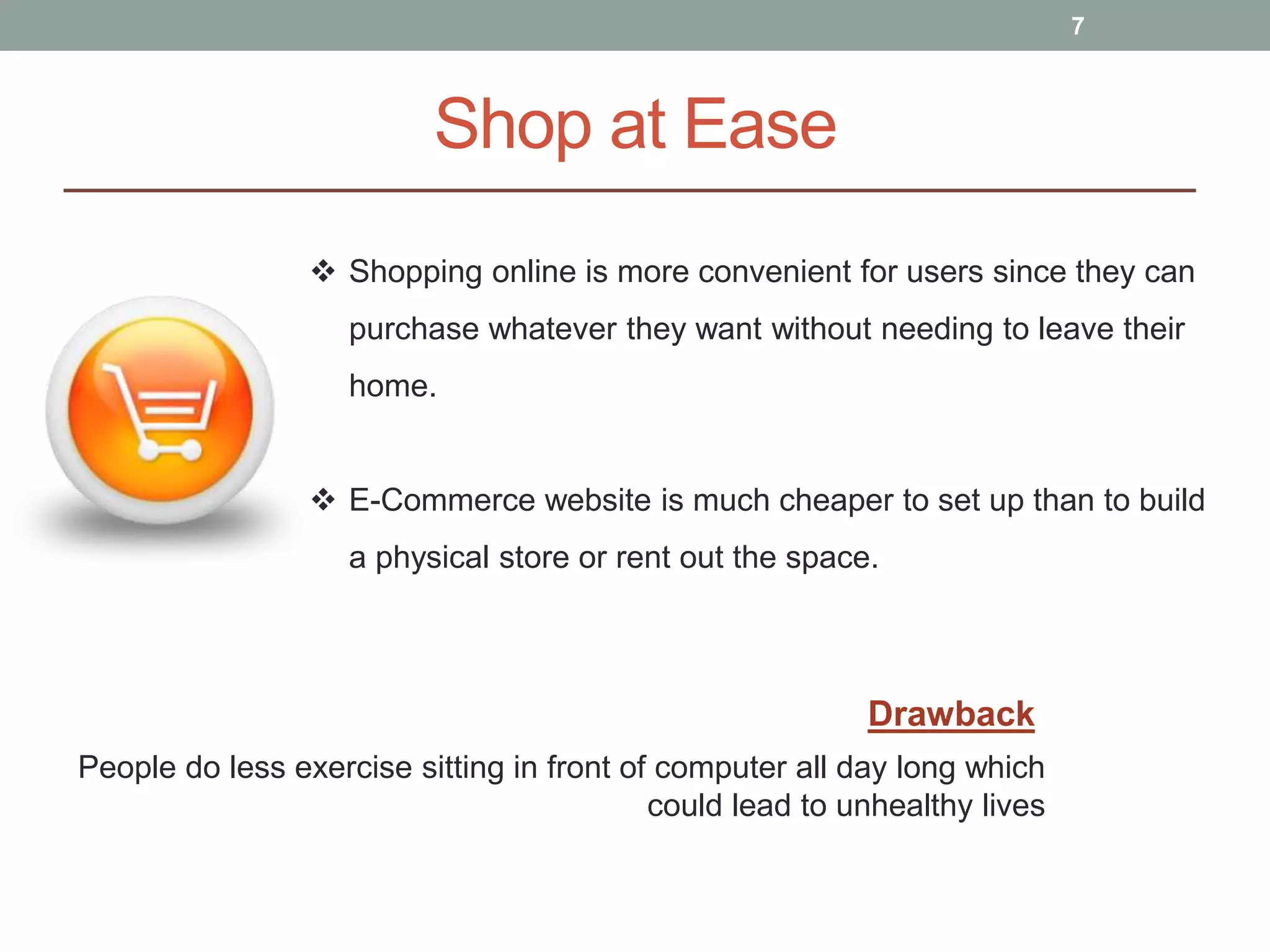 Shop at Ease
7
 Shopping online is more convenient for users since they can
purchase whatever they want without needing to leave their
home.
 E-Commerce website is much cheaper to set up than to build
a physical store or rent out the space.
People do less exercise sitting in front of computer all day long which
could lead to unhealthy lives
Drawback
 
