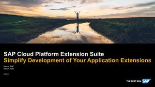 PUBLIC
SAP Cloud Platform Extension Suite
Simplify Development of Your Application Extensions
Notes to content owner: Edits made throughout presentation in conformance with SAP writing and editing standards and the Brand Voice Approved Names list and communication
guidelines. Per SAP legal guidelines, please confirm that you have express written permission from all third parties to cite, reference, and quote their information (slides 2,3,4) –
including company logos (slides 6, 9, 12, 15) - and that the proper permissions are in place to cite and reference customer reference assets in this presentation (slides 6, 9, 12, 15)
Slide 4: Please provide complete source information and ensure you have express written permission from source to use this reference
Slide 9: Link to customer reference asset doesn’t work. Please provide another.
Name, SAP
March 2020
 