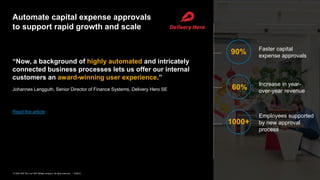 6PUBLIC© 2020 SAP SE or an SAP affiliate company. All rights reserved. ǀ
Automate capital expense approvals
to support rapid growth and scale
“Now, a background of highly automated and intricately
connected business processes lets us offer our internal
customers an award-winning user experience.”
Johannes Langguth, Senior Director of Finance Systems, Delivery Hero SE
Read the article
90% Faster capital
expense approvals
60% Increase in year-
over-year revenue
1000+
Employees supported
by new approval
process
 