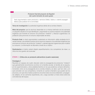 3. Tareas y tareas auténticas
77
Producto final del proyecto de Español
del cuarto bimestre de sexto grado
Tema de investigación: la publicidad engañosa detrás de la comida chatarra.
Meta del proyecto: que los alumnos desarrollen en un tiempo estimado de dos semanas
un pequeño estudio en el que identifiquen y argumenten su postura respecto a la publicidad
engañosa que fomenta el consumo de productos “chatarra” y ofrezcan sugerencias a la
población para promover el consumo responsable de éstos.
Producto final: un texto argumentativo sustentado en información válida recabada de di-
versas fuentes, que señale la postura de los alumnos respecto a la publicidad engañosa que
promueve el consumo de productos “chatarra” y plantee algunas sugerencias para moderar
su consumo. La información se difundirá a través de un tríptico.
Destinatarios: el tríptico estará dirigido específicamente a los compañeros de clase y a
niños de otros grados de la escuela.
ETAPA 1. Crítica de un producto alimenticio (cuatro sesiones)
Consigna 1
Reunidos en equipos de cuatro discutan sobre la propaganda de productos “chatarra”
que generalmente encontramos al entrar en la tiendita escolar, la tiendita de la esquina,
en los supermercados u otros establecimientos en los que podemos comprar alimentos.
Comenten cómo es la propaganda de la comida chatarra, es decir, qué han visto y en
qué coinciden con sus compañeros, tomando en cuenta lo llamativo que pueden ser los
anuncios y en qué otros medios podemos encontrar estos anuncios (televisión, propagan-
da callejera, en los camiones repartidores, etc.), luego escriban un texto breve sobre las
coincidencias del equipo.
Texto argumentativo sobre productos o servicios (folleto, tríptico o volante propagan-
dístico) para publicar en la comunidad.
 