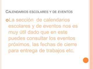 CALENDARIOS ESCOLARES Y DE EVENTOS

La sección de calendarios
 escolares y de eventos nos es
 muy útil dado que en este
 puedes consultar los eventos
 próximos, las fechas de cierre
 para entrega de trabajos etc.
 