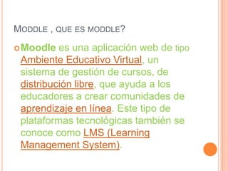 MODDLE , QUE ES MODDLE?
 Moodle  es una aplicación web de tipo
 Ambiente Educativo Virtual, un
 sistema de gestión de cursos, de
 distribución libre, que ayuda a los
 educadores a crear comunidades de
 aprendizaje en línea. Este tipo de
 plataformas tecnológicas también se
 conoce como LMS (Learning
 Management System).
 