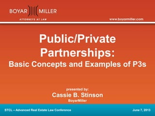 Public/Private 
Partnerships: 
Basic Concepts and Examples of P3s 
presented by: 
Cassie B. Stinson 
BoyarMiller 
STCL – Advanced Real Estate Law Conference June 7, 2013 
 