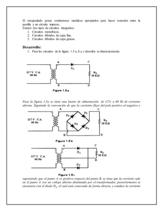 El encapsulado posee conductores metálicos apropiados para hacer conexión entre la
pastilla y un circuito impreso.
Existen tres tipos de circuitos integrados:
1. Circuitos monolíticos.
2. Circuitos híbridos de capa fina.
3. Circuitos híbridos de capa gruesa.
Desarrollo:
1. Para los circuitos de la figura 1.5 a, b y c describa su funcionamiento.
Para la figura 1.5a se tiene una fuente de alimentación de 127v a 60 Hz de corriente
alterna. Siguiendo la convención de que la corriente fluye del polo positivo al negativo y
suponiendo que el punto A es positivo respecto del punto B, se tiene que la corriente sale
en el punto A con un voltaje alterno disminuido por el transformador, posteriormente se
encuentra con el diodo 𝐷1, el cual está conectado de forma directa, y conduce la corriente
 