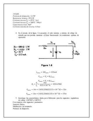 1N5400.
Potencia de disipación: 6.25W
Resistencia térmica: 20°C/W
Corriente inversa 𝑇𝐴 = 25°𝐶: 5µA
Corriente inversa 𝑇𝐴 = 100°𝐶: 500µA
Capacitancia total: 30pF
Corriente máxima de reversa: 0.5mA
4. En el circuito de la figura 1.6 encuentre el valor máximo y mínimo de voltaje de
entrada que nos permita mantener al Zener funcionando en condiciones optimas de
operación.
𝐼𝑧𝑚𝑎𝑥 = 10𝐼𝑧𝑚𝑖𝑛 = 155𝑚𝐴
𝑉𝑧𝑚𝑖𝑛 = 𝑉𝑧 + 𝑅 𝑧 𝐼𝑧𝑚𝑖𝑛
𝑉𝑧𝑚𝑎𝑥 = 𝑉𝑧 + 𝑅 𝑧 𝐼𝑧𝑚𝑎𝑥
𝑅 𝑧 =
𝑉𝑧
𝐼𝑧
=
16𝑣
15.5 × 10−3 𝐴
= 1032.258𝛺
𝑉𝑧𝑚𝑖𝑛 = 16𝑣 + (1032.258𝛺)(15.5 × 10−3
𝐴) = 32𝑣
𝑉𝑧𝑚𝑎𝑥 = 16𝑣 + (1032.258𝛺)(155× 10−3
𝐴) = 176𝑣
5. Investigue las características dadas por el fabricante para los siguientes reguladores
de volteje: LM7805 y LM7812
Con respecto a los siguientes parámetros:
Aspectos físicos.
Distribución de terminales.
Potencia de disipación.
 