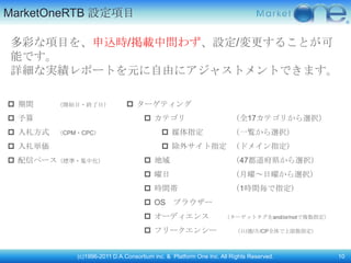 MarketOneRTB 設定頄目

多彩な頄目を、申込時/掲載中問わず、設定/変更することが可
能です。
詳細な実績レポートを元に自由にアジャストメントできます。

 期間     （開始日・終了日）              ターゲティング
 予算                                  カテゴリ                           （全17カテゴリから選択）
 入札方式   （CPM・CPC）                           媒体指定                    （一覧から選択）
 入札単価                                       除外サイト指定 （ドメイン指定）
 配信ペース（標準・集中化）                       地域                             （47都道府県から選択）
                                      曜日                             （月曜～日曜から選択）
                                      時間帯                            （1時間毎で指定）
                                      OS       ブラウザー
                                      オーディエンス                     （ターゲットタグをand/or/notで複数指定）

                                      フリークエンシー                        （日/週/月/CP全体で上限数指定）



             (c)1996-2011 D.A.Consortium inc. & Platform One Inc. All Rights Reserved.         10
 