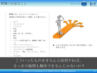 RTBで出来ること


  RTBでは、キャンペーンにおいて、
  最適化に利用出来る「変数」が大量にある：

   -   サイト
   -   プレイスメント
   -   コンテンツ
   -   性別
   -   年齢
   -   地域 – 国、県、市区町村…
   -   曜日
   -   時間
   -   イベント近接性 (誕生日、XMAS、GW、祝日
       …)
   -   サイト・フリークエンシー                                        ★ 人手では活用しきれない程の変数が、実は
   -   クリエイティブ・フリークエンシー                                      利用できる
   -   クリエイティブ・接触間隔
   -   デバイス （PC、スマートフォン、タブレッ
       ト…）
   -   ブラウザー
   -   広告表示ページ・タイプ
   -    こういったものをきちんと活用すれば、
       And many more...


       さっきの疑問も解決できるんじゃないか？
                 (c)1996-2011 D.A.Consortium inc. & Platform One Inc. All Rights Reserved.   15
 