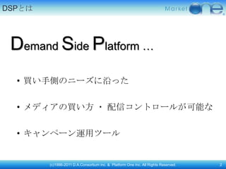 DSPとは




 Demand Side Platform …
  • 買い手側のニーズに沿った


  • メディアの買い方 ・ 配信コントロールが可能な


  • キャンペーン運用ツール


        (c)1996-2011 D.A.Consortium inc. & Platform One Inc. All Rights Reserved.   2
 
