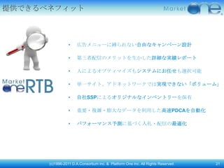 提供できるベネフィット



                 •   広告メニューに縛られない自由なキャンペーン設計

                 •   第三者配信のメリットを生かした詳細な実績レポート

                 •   人によるオプティマイズもシステムにお任せも選択可能

                 •   単一サイト、アドネットワークでは実現できない「ボリューム」

                 •   自社SSPによるオリジナルなインベントリーを保有

                 •   重要・複雑・膨大なデータを利用した高速PDCAを自動化

                 •   パフォーマンス予測に基づく入札・配信の最適化




      (c)1996-2011 D.A.Consortium inc. & Platform One Inc. All Rights Reserved.   21
 