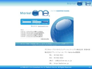 デジタル・アドバタイジング・コンソーシアム株式会社 営業本部
                                  株式会社プラットフォーム・ワン MarketOne推進部
                                         TEL : 03-5421-8211
                                         FAX : 03-5421-8212
                                         eMail : m1@platform-one.co.jp
                                         URL : https//marketone.jp

(c)1996-2011 D.A.Consortium inc. & Platform One Inc. All Rights Reserved.   23
 