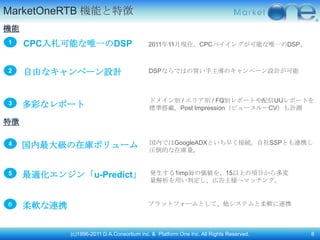 MarketOneRTB 機能と特徴
機能
1    CPC入札可能な唯一のDSP                         2011年11月現在、CPCバイイングが可能な唯一のDSP。



2    自由なキャンペーン設計                            DSPならではの買い手主導のキャンペーン設計が可能



                                             ドメイン別 / エリア別 / FQ別レポートや配信UUレポートを
3    多彩なレポート                                 標準搭載。Post Impression（ビュースルーCV）も計測

特徴

                                             国内ではGoogleADXといち早く接続。自社SSPとも連携し
4    国内最大級の在庫ボリューム                           圧倒的な在庫量。


5    最適化エンジン「u-Predict」                      発生する1imp毎の価値を、15以上の頄目から多変
                                             量解析を用い判定し、広告主様へマッチング。


６    柔軟な連携                                  プラットフォームとして、他システムと柔軟に連携



             (c)1996-2011 D.A.Consortium inc. & Platform One Inc. All Rights Reserved.   8
 