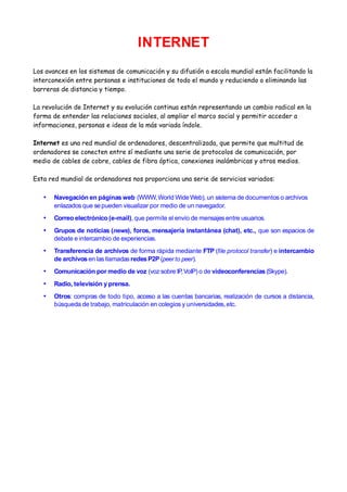 INTERNET
Los avances en los sistemas de comunicación y su difusión a escala mundial están facilitando la
interconexión entre personas e instituciones de todo el mundo y reduciendo o eliminando las
barreras de distancia y tiempo.

La revolución de Internet y su evolución continua están representando un cambio radical en la
forma de entender las relaciones sociales, al ampliar el marco social y permitir acceder a
informaciones, personas e ideas de la más variada índole.

Internet es una red mundial de ordenadores, descentralizada, que permite que multitud de
ordenadores se conecten entre sí mediante una serie de protocolos de comunicación, por
medio de cables de cobre, cables de fibra óptica, conexiones inalámbricas y otros medios.

Esta red mundial de ordenadores nos proporciona una serie de servicios variados:

   •   Navegación en páginas web (WWW, World Wide Web), un sistema de documentos o archivos
       enlazados que se pueden visualizar por medio de un navegador.
   •   Correo electrónico (e-mail), que permite el envío de mensajes entre usuarios.
   •   Grupos de noticias (news), foros, mensajería instantánea (chat), etc., que son espacios de
       debate e intercambio de experiencias.
   •   Transferencia de archivos de forma rápida mediante FTP (file protocol transfer) e intercambio
       de archivos en las llamadas redes P2P (peer to peer).
   •   Comunicación por medio de voz (voz sobre IP, VoIP) o de videoconferencias (Skype).
   •   Radio, televisión y prensa.
   •   Otros: compras de todo tipo, acceso a las cuentas bancarias, realización de cursos a distancia,
       búsqueda de trabajo, matriculación en colegios y universidades, etc.
 