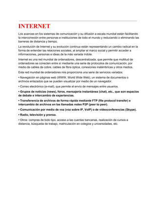  
INTERNET 
Los avances en los sistemas de comunicación y su difusión a escala mundial están facilitando 
la interconexión entre personas e instituciones de todo el mundo y reduciendo o eliminando las 
barreras de distancia y tiempo. 
La revolución de Internet y su evolución continua están representando un cambio radical en la 
forma de entender las relaciones sociales, al ampliar el marco social y permitir acceder a 
informaciones, personas e ideas de la más variada índole. 
Internet es una red mundial de ordenadores, descentralizada, que permite que multitud de 
ordenadores se conecten entre sí mediante una serie de protocolos de comunicación, por 
medio de cables de cobre, cables de fibra óptica, conexiones inalámbricas y otros medios. 
Esta red mundial de ordenadores nos proporciona una serie de servicios variados: 
• Navegación en páginas web (WWW, World Wide Web), un sistema de documentos o 
archivos enlazados que se pueden visualizar por medio de un navegador. 
• Correo electrónico (e­mail), que permite el envío de mensajes entre usuarios. 
• Grupos de noticias (news), foros, mensajería instantánea (chat), etc., que son espacios 
de debate e intercambio de experiencias. 
• Transferencia de archivos de forma rápida mediante FTP (file protocol transfer) e 
intercambio de archivos en las llamadas redes P2P (peer to peer). 
• Comunicación por medio de voz (voz sobre IP, VoIP) o de videoconferencias (Skype). 
• Radio, televisión y prensa. 
• Otros: compras de todo tipo, acceso a las cuentas bancarias, realización de cursos a 
distancia, búsqueda de trabajo, matriculación en colegios y universidades, etc. 
 