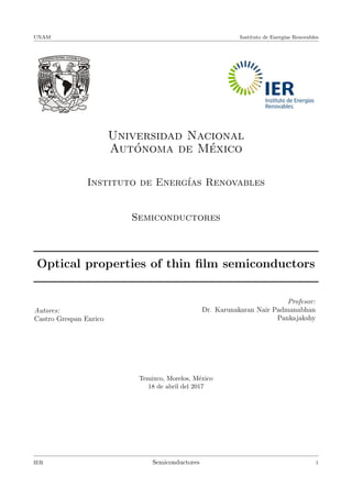 UNAM Instituto de Energ´ıas Renovables
Universidad Nacional
Aut´onoma de M´exico
Instituto de Energ´ıas Renovables
Semiconductores
Optical properties of thin ﬁlm semiconductors
Autores:
Castro Grespan Enrico
Profesor:
Dr. Karunakaran Nair Padmanabhan
Pankajakshy
Temixco, Morelos, M´exico
18 de abril del 2017
IER Semiconductores 1
 