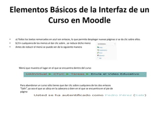 Elementos Básicos de la Interfaz de un
         Curso en Moodle
•   a) Todos los textos remarcados en azul son enlaces, lo que permite desplegar nuevas páginas si se da clic sobre ellos.
•   b) En cualquiera de los menús al dar clic sobre , se reduce dicho menú
•   Antes de reducir el menú se puede ver de la siguiente manera




       Menú que muestra el lugar en el que se encuentra dentro del curso




        Para abandonar un curso sólo tienes que dar clic sobre cualquiera de los dos enlaces
        “Salir”, ya sea el que se ubica en la cabecera o bien en el que se encuentra en el pie de
        página
 