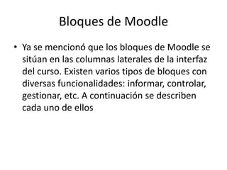 Bloques de Moodle
• Ya se mencionó que los bloques de Moodle se
  sitúan en las columnas laterales de la interfaz
  del curso. Existen varios tipos de bloques con
  diversas funcionalidades: informar, controlar,
  gestionar, etc. A continuación se describen
  cada uno de ellos
 
