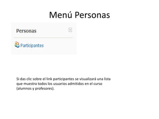 Menú Personas




Si das clic sobre el link participantes se visualizará una lista
que muestra todos los usuarios admitidos en el curso
(alumnos y profesores).
 