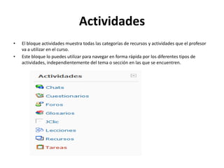 Actividades
•   El bloque actividades muestra todas las categorías de recursos y actividades que el profesor
    va a utilizar en el curso.
•   Este bloque lo puedes utilizar para navegar en forma rápida por los diferentes tipos de
    actividades, independientemente del tema o sección en las que se encuentren.
 