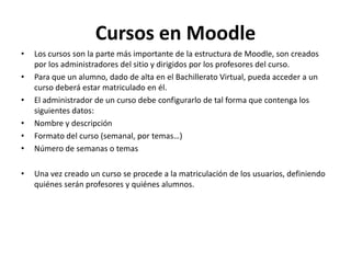 Cursos en Moodle
•   Los cursos son la parte más importante de la estructura de Moodle, son creados
    por los administradores del sitio y dirigidos por los profesores del curso.
•   Para que un alumno, dado de alta en el Bachillerato Virtual, pueda acceder a un
    curso deberá estar matriculado en él.
•   El administrador de un curso debe configurarlo de tal forma que contenga los
    siguientes datos:
•   Nombre y descripción
•   Formato del curso (semanal, por temas…)
•   Número de semanas o temas

•   Una vez creado un curso se procede a la matriculación de los usuarios, definiendo
    quiénes serán profesores y quiénes alumnos.
 