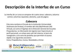 Descripción de la Interfaz de un Curso
La interfaz de un curso se compone de cuatro zonas: cabecera, columna
    central, columnas izquierda y derecha, y pie de página

                            .Cabecera
  Esta zona contiene el Escudo de la Institución (Universidad
  Autónoma de Sinaloa), el nombre del sitio (Bachillerato UAS
  Virtual), así como el logotipo de la Dirección General de Escuelas
  Preparatorias, la información de registro (con hipervínculo al
  perfil personal), un enlace para salir del sistema, la barra de
  navegación y una serie de pestañas que permiten el acceso
  rápido a las siguientes secciones:
  Inicio, Propedéutico, Cursos, Novedades y Entrar.
 