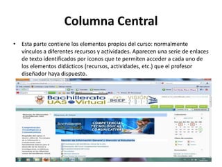Columna Central
• Esta parte contiene los elementos propios del curso: normalmente
  vínculos a diferentes recursos y actividades. Aparecen una serie de enlaces
  de texto identificados por iconos que te permiten acceder a cada uno de
  los elementos didácticos (recursos, actividades, etc.) que el profesor
  diseñador haya dispuesto.
 