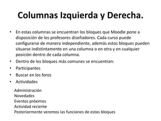 Columnas Izquierda y Derecha.
• En estas columnas se encuentran los bloques que Moodle pone a
  disposición de los profesores diseñadores. Cada curso puede
  configurarse de manera independiente, además estos bloques pueden
  situarse indistintamente en una columna o en otra y en cualquier
  posición dentro de cada columna.
• Dentro de los bloques más comunes se encuentran:
• Participantes
• Buscar en los foros
• Actividades
  Administración
  Novedades
  Eventos próximos
  Actividad reciente
  Posteriormente veremos las funciones de estos bloques
 