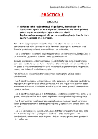 Didáctica de la Geometría y Didáctica de las Magnitudes
PRÁCTICA 1
Ejercicio 2:
 Tomando como base de trabajo los polígonos, haz un diseño de
actividades a aplicar en los tres primeros niveles de Van Hiele. ¿Podrías
pensar alguna actividad para aplicar el cuarto nivel?
Puedes analizar como punto de partida las actividades del libro de texto
que hayas elegido en el ejercicio 1.
Tomando los tres primeros niveles de Van Hiele como referencia, pero sobre todo
centrándonos en el Nivel 2, debido que estas actividades van dirigidas a alumnos de 3º de
Primaria, que están aprendiendo los cuadriláteros y su clasificación:
-Fase 1: comenzamos haciéndoles preguntas para ver qué saben previamente, del tipo: ¿qué es
un cuadrilátero?, ¿por qué lo podemos saber?, ¿qué vemos en él?.
Después, les mostramos imágenes en las que vean distintas formas: tanto de cuadriláteros
como de no cuadriláteros, y los alumnos tienen que diferenciar cuáles son los cuadriláteros de
los que no lo son, al mismo tiempo que se les hace preguntas: ¿tienen todas las imágenes las
mismas características?, ¿qué diferencias veis?
Para terminar, les explicamos la diferencia entre un paralelogramo y lo que no es un
paralelogramo.
-Fase 2: les entregamos una serie de imágenes en las que pueden ver triángulos, cuadriláteros,
heptágonos, hexágonos y otras formas geométricas. Con ellas lo que tienen que ver y poder
diferenciar lo que son los cuadriláteros de lo que no lo son, viendo que éstos tienen los lados
opuestos paralelos.
-Fase 3: les entregamos imágenes de distintos objetos cotidianos que tienen varias formas y, en
grupos, tienen que clasificar estos objetos según sean paralelogramos o no paralelogramos.
-Fase 4: para terminar, van a trabajar con un geoplano o una malla, con la cual, por grupos,
tienen que hacer ellos mismos distintos paralelogramos y representarlos también en una hoja
de papel.
-Fase 5: se les muestra a los alumnos una hoja con distintas formas geométricas, como en la
fase 2. Con ella les pedimos que hagan una clasificación entre paralelogramos y no
paralelogramos, escribiéndolo en un esquema. Después, con esos grupos tienen que realizar
otra clasificación.
 