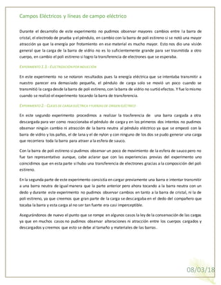 Campos Eléctricos y líneas de campo eléctrico
08/03/18
Durante el desarrollo de este experimento no pudimos observar mayores cambios entre la barra de
cristal, el electrodo de prueba y el péndulo, en cambio con la barra de poli estireno si se notó una mayor
atracción ya que la energía por frotamiento en ese material es mucho mayor. Esto nos dio una visión
general que la carga de la barra de vidrio no es lo suficientemente grande para ser trasmitida a otro
cuerpo, en cambio el poli estireno si logro la transferencia de electrones que se esperaba.
EXPERIMENTO 1.3.- ELECTRIZACIÓNPORINDUCCIÓN
En este experimento no se notaron resultados pues la energía eléctrica que se intentaba transmitir a
nuestro parecer era demasiado pequeña, el péndulo de carga solo se movió un poco cuando se
transmitió la cargadesde labarra de poli estireno, con labarra de vidrio no surtió efectos. Y fue lo mismo
cuando se realizó el experimento tocando la barra de transferencia.
EXPERIMENTO 2.- CLASES DE CARGA ELÉCTRICA YFUERZAS DE ORIGEN ELÉCTRICO
En este segundo experimento procedimos a realizar la trasferencia de una barra cargada a otra
descargada para ver como reaccionaba el péndulo de carga y en los primeros dos intentos no pudimos
observar ningún cambio ni atracción de la barra neutra al péndulo eléctrico ya que se empezó con la
barra de vidrio y los paños, el de lana y el de nylon y con ninguno de los dos se pudo generar una carga
que recorriera toda la barra para atraer a la esfera de sauco.
Con la barra de poli estireno si pudimos observar un poco de movimiento de la esfera de sauco pero no
fue tan representativo aunque, cabe aclarar que con las experiencias previas del experimento uno
coincidimos que en esta parte si hubo una transferencia de electrones gracias a la composición del poli
estireno.
En la segunda parte de este experimento consistía en cargar previamente una barra e intentar transmitir
a una barra neutra de igual manera que la parte anterior pero ahora tocando a la barra neutra con un
dedo y durante este experimento no pudimos observar cambios en tanto a la barra de cristal, ni la de
poli estireno, ya que creemos que gran parte de la carga se descargaba en el dedo del compañero que
tocaba la barra y esta carga al no ser tan fuerte era casi imperceptible.
Asegurándonos de nuevo el punto que se rompe en algunos casos la ley de la conservación de las cargas
ya que en muchos casos no pudimos observar alteraciones ni atracción entre los cuerpos cargados y
descargados y creemos que esto se debe al tamaño y materiales de las barras.
 